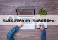 网站建设运营代办机构（网站代运营是什么）